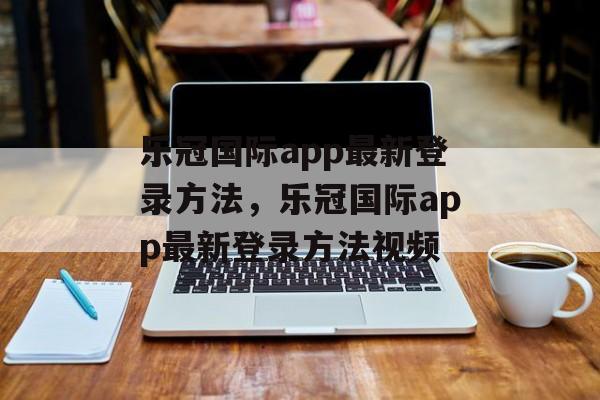 乐冠国际app最新登录方法，乐冠国际app最新登录方法视频