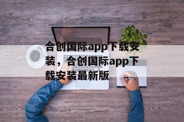 合创国际app下载安装，合创国际app下载安装最新版